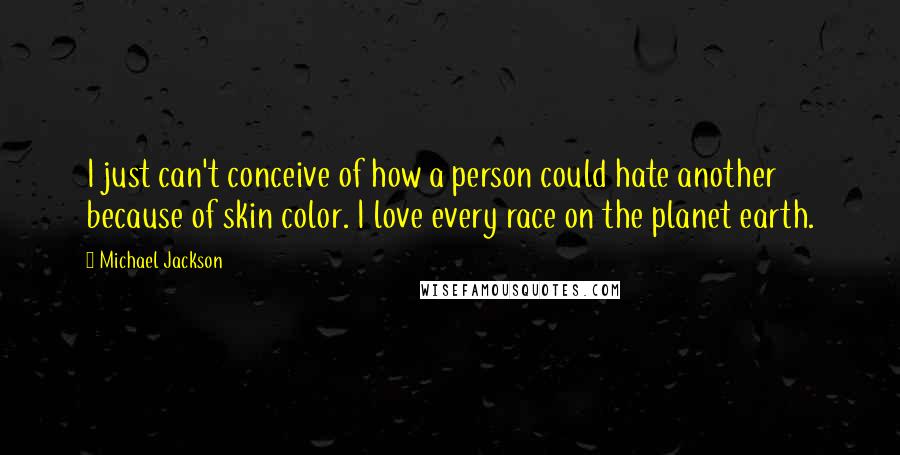 Michael Jackson Quotes: I just can't conceive of how a person could hate another because of skin color. I love every race on the planet earth.