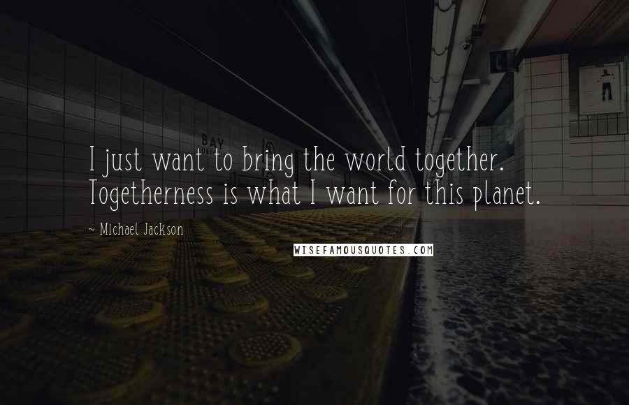 Michael Jackson Quotes: I just want to bring the world together. Togetherness is what I want for this planet.