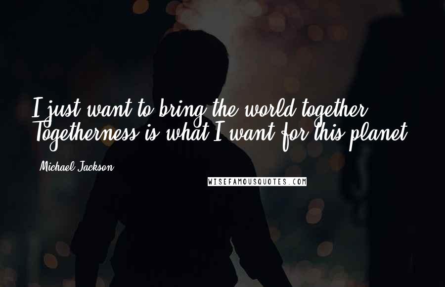 Michael Jackson Quotes: I just want to bring the world together. Togetherness is what I want for this planet.