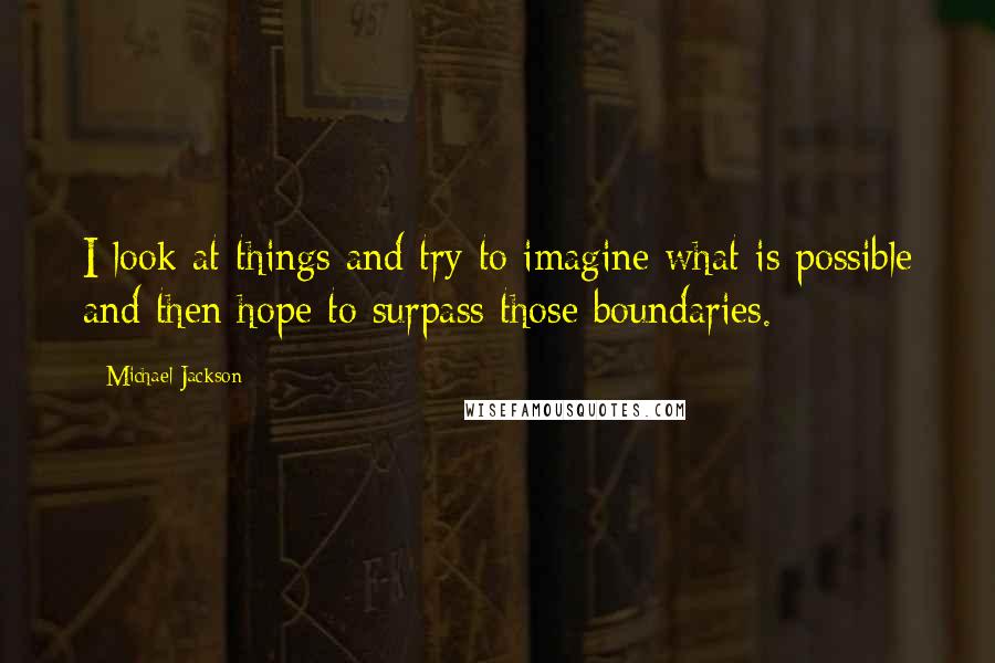 Michael Jackson Quotes: I look at things and try to imagine what is possible and then hope to surpass those boundaries.