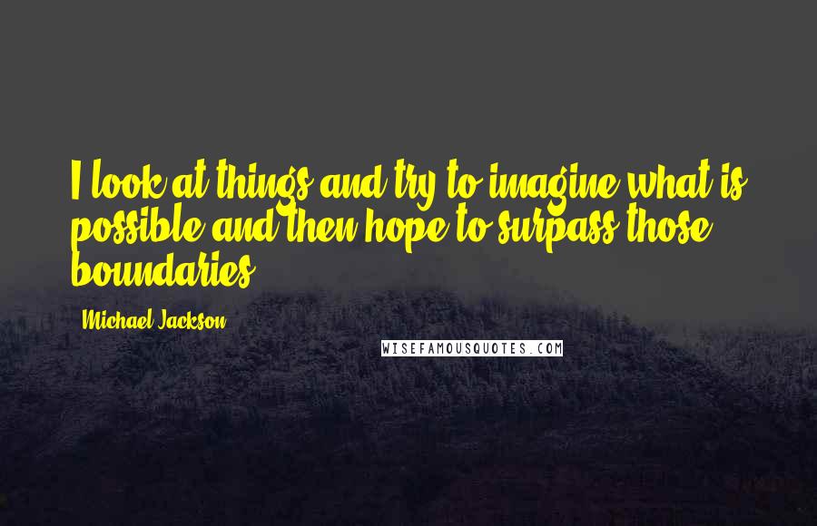 Michael Jackson Quotes: I look at things and try to imagine what is possible and then hope to surpass those boundaries.