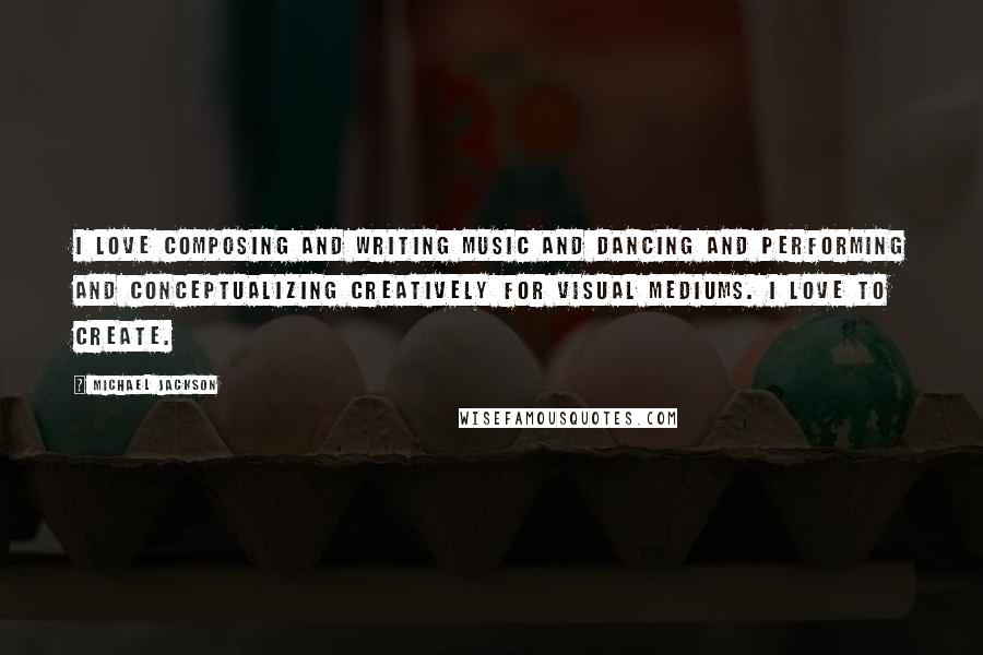 Michael Jackson Quotes: I love composing and writing music and dancing and performing and conceptualizing creatively for visual mediums. I love to create.