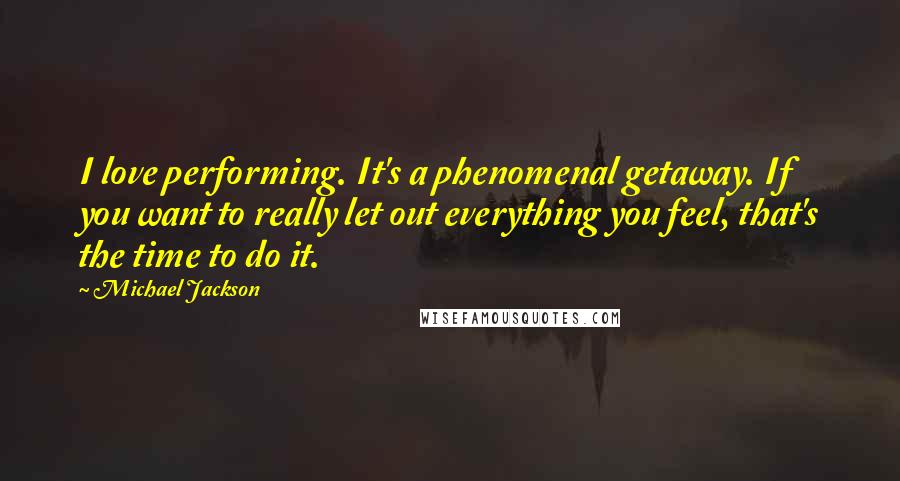 Michael Jackson Quotes: I love performing. It's a phenomenal getaway. If you want to really let out everything you feel, that's the time to do it.