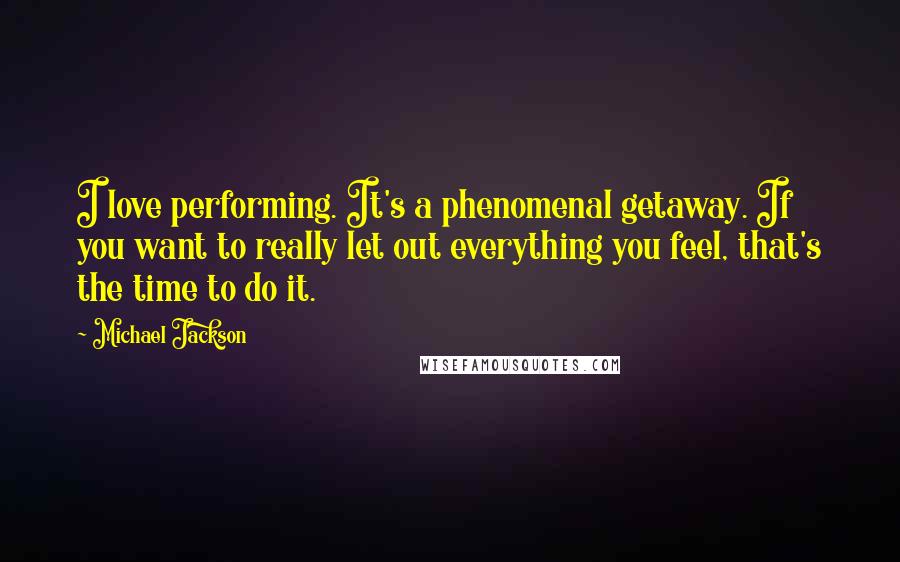 Michael Jackson Quotes: I love performing. It's a phenomenal getaway. If you want to really let out everything you feel, that's the time to do it.