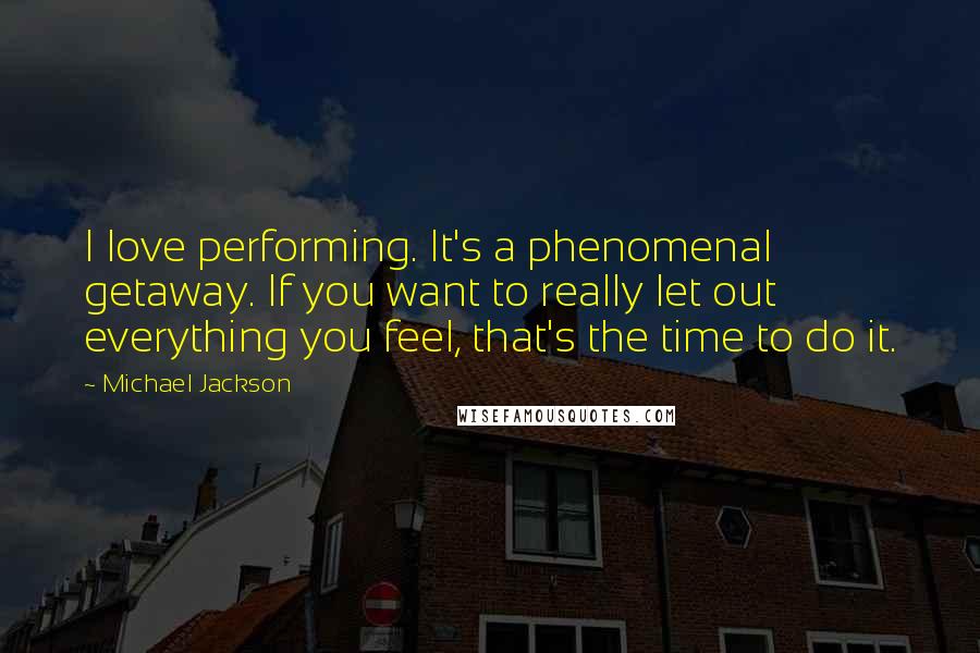 Michael Jackson Quotes: I love performing. It's a phenomenal getaway. If you want to really let out everything you feel, that's the time to do it.