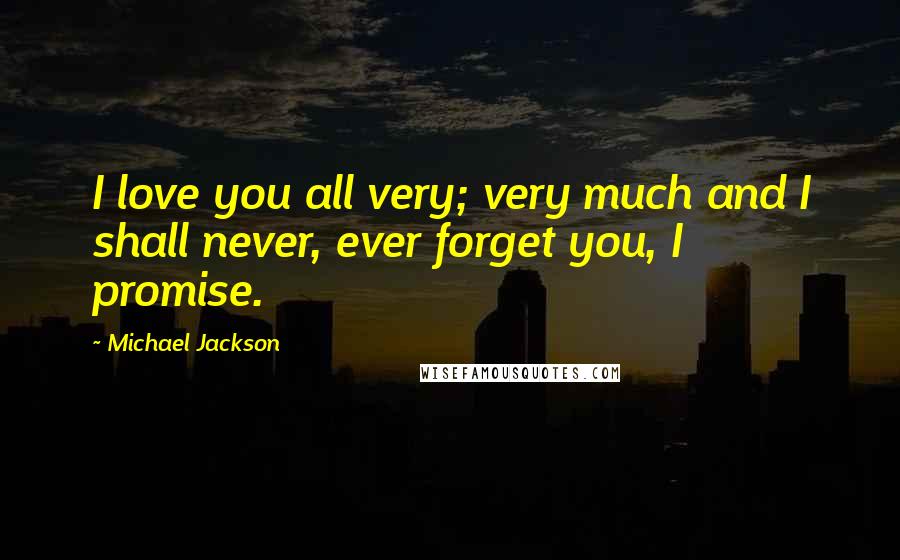 Michael Jackson Quotes: I love you all very; very much and I shall never, ever forget you, I promise.
