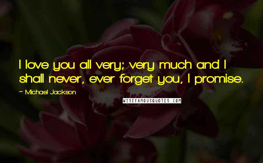 Michael Jackson Quotes: I love you all very; very much and I shall never, ever forget you, I promise.