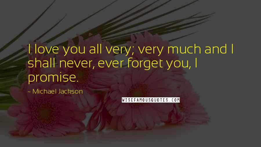 Michael Jackson Quotes: I love you all very; very much and I shall never, ever forget you, I promise.