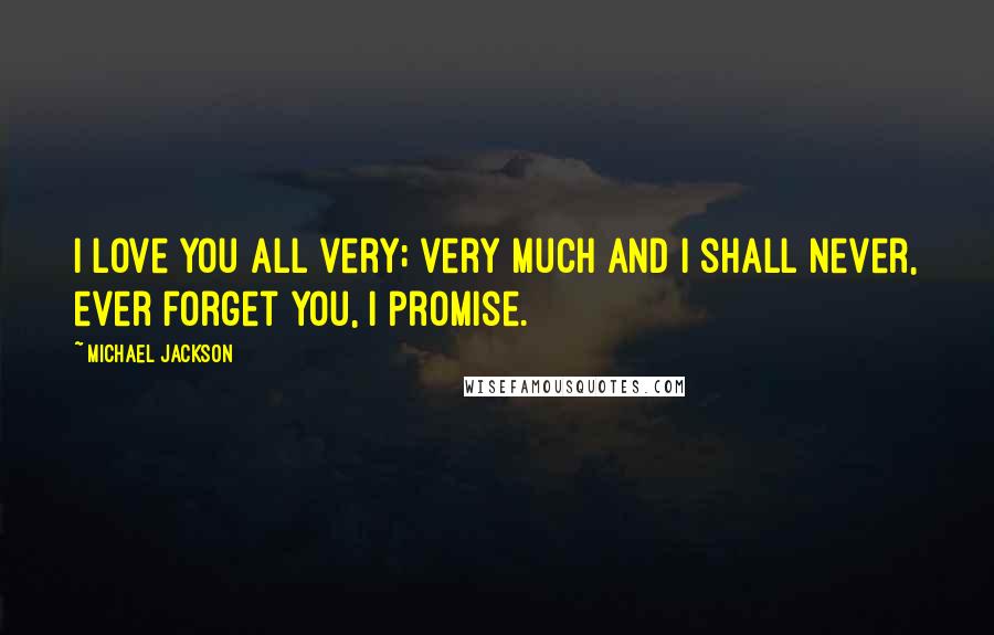 Michael Jackson Quotes: I love you all very; very much and I shall never, ever forget you, I promise.