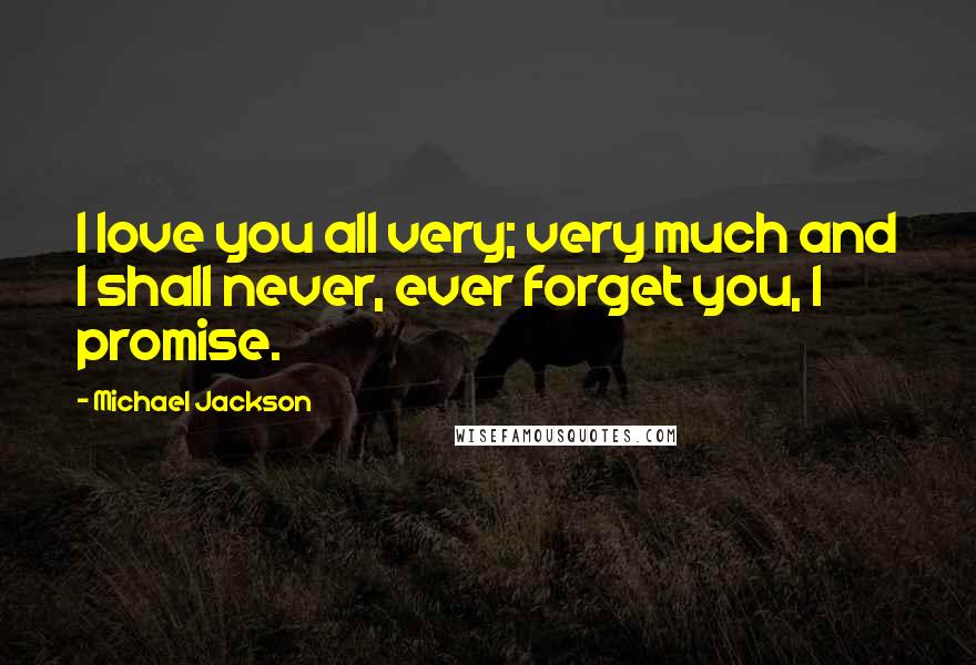 Michael Jackson Quotes: I love you all very; very much and I shall never, ever forget you, I promise.