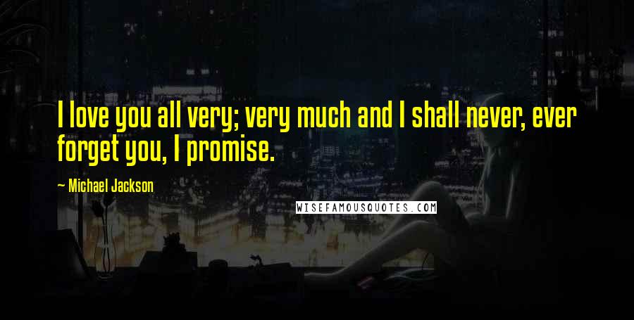 Michael Jackson Quotes: I love you all very; very much and I shall never, ever forget you, I promise.