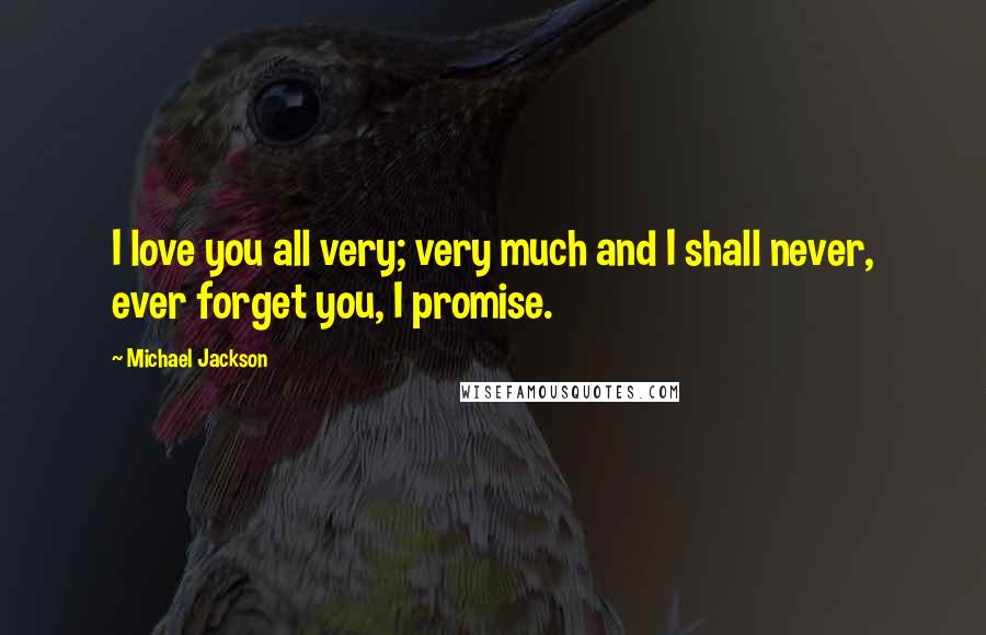 Michael Jackson Quotes: I love you all very; very much and I shall never, ever forget you, I promise.