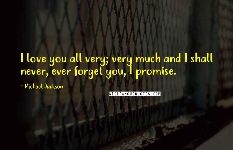 Michael Jackson Quotes: I love you all very; very much and I shall never, ever forget you, I promise.