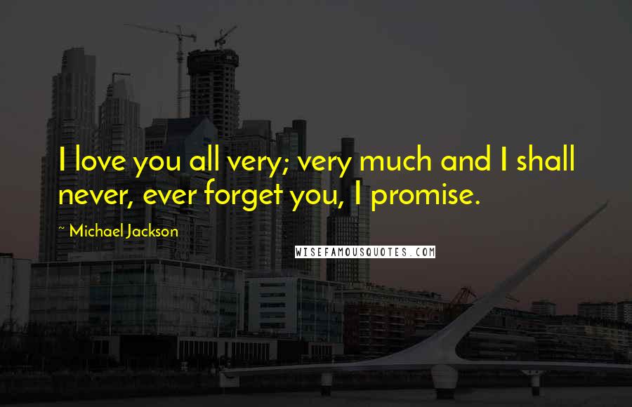Michael Jackson Quotes: I love you all very; very much and I shall never, ever forget you, I promise.