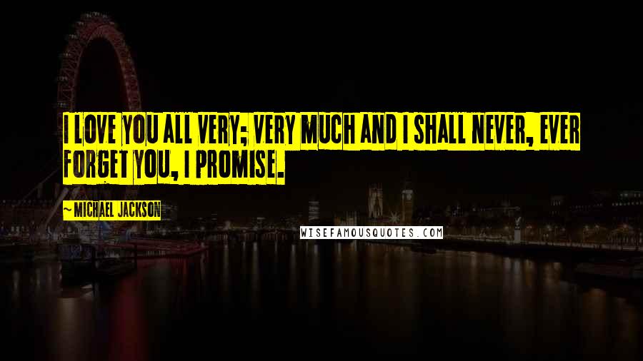 Michael Jackson Quotes: I love you all very; very much and I shall never, ever forget you, I promise.
