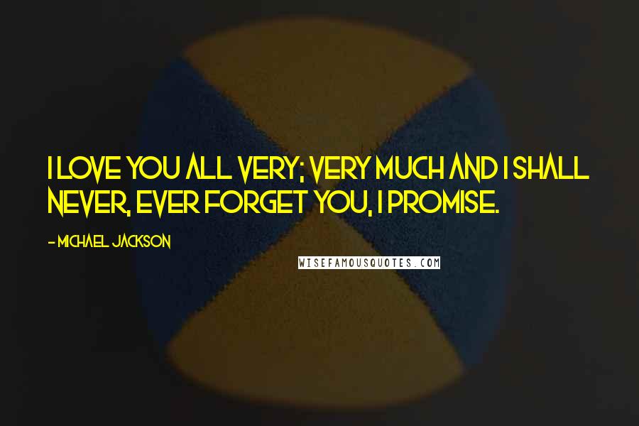 Michael Jackson Quotes: I love you all very; very much and I shall never, ever forget you, I promise.