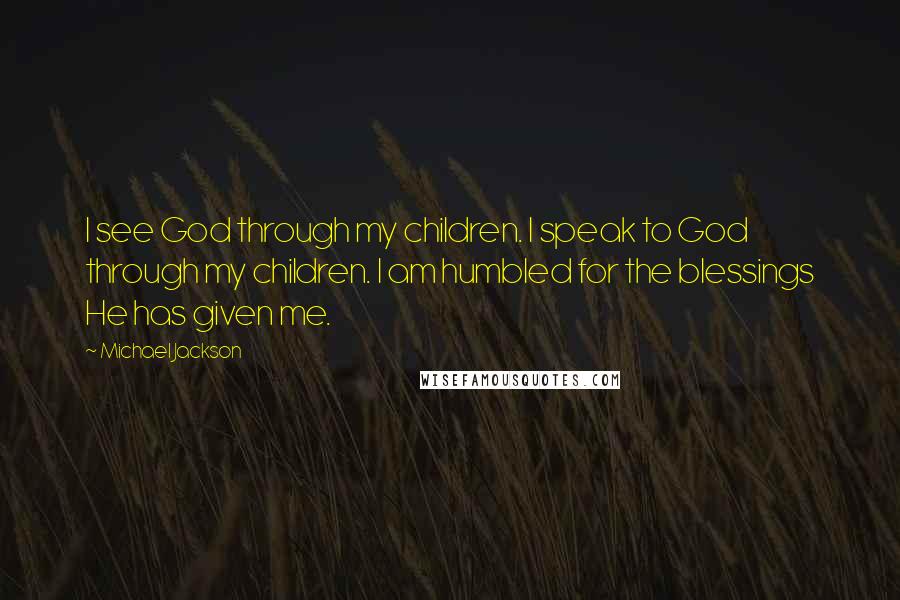 Michael Jackson Quotes: I see God through my children. I speak to God through my children. I am humbled for the blessings He has given me.