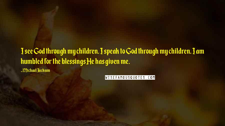 Michael Jackson Quotes: I see God through my children. I speak to God through my children. I am humbled for the blessings He has given me.