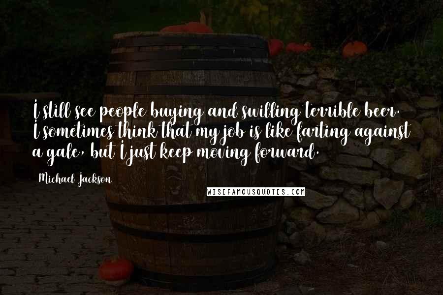 Michael Jackson Quotes: I still see people buying and swilling terrible beer. I sometimes think that my job is like farting against a gale, but I just keep moving forward.