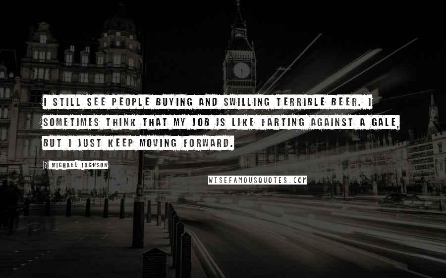 Michael Jackson Quotes: I still see people buying and swilling terrible beer. I sometimes think that my job is like farting against a gale, but I just keep moving forward.
