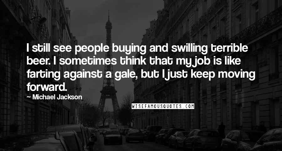 Michael Jackson Quotes: I still see people buying and swilling terrible beer. I sometimes think that my job is like farting against a gale, but I just keep moving forward.