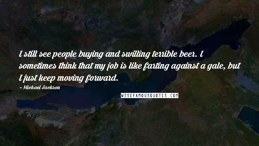Michael Jackson Quotes: I still see people buying and swilling terrible beer. I sometimes think that my job is like farting against a gale, but I just keep moving forward.