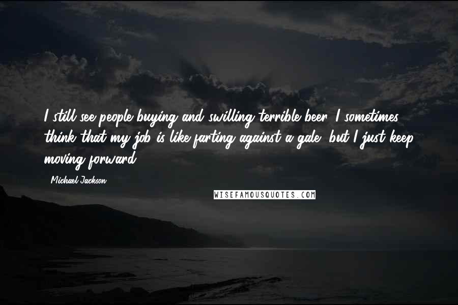 Michael Jackson Quotes: I still see people buying and swilling terrible beer. I sometimes think that my job is like farting against a gale, but I just keep moving forward.