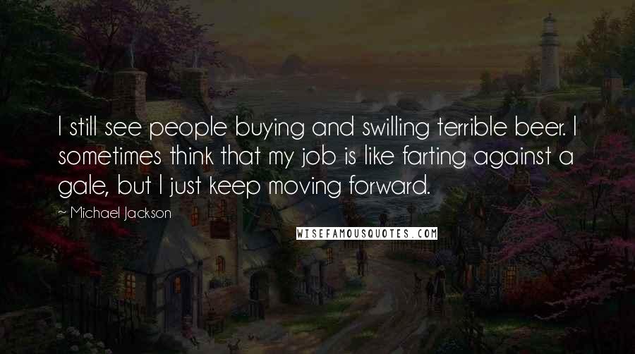 Michael Jackson Quotes: I still see people buying and swilling terrible beer. I sometimes think that my job is like farting against a gale, but I just keep moving forward.