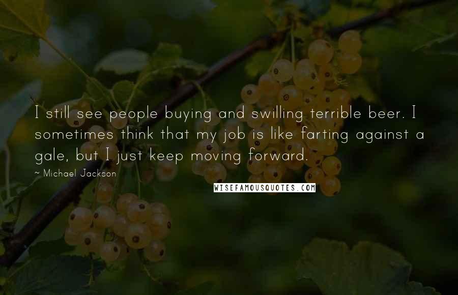 Michael Jackson Quotes: I still see people buying and swilling terrible beer. I sometimes think that my job is like farting against a gale, but I just keep moving forward.