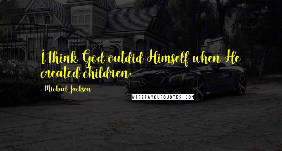 Michael Jackson Quotes: I think God outdid Himself when He created children.