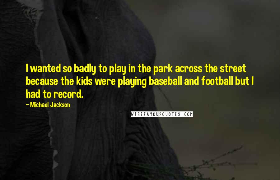 Michael Jackson Quotes: I wanted so badly to play in the park across the street because the kids were playing baseball and football but I had to record.