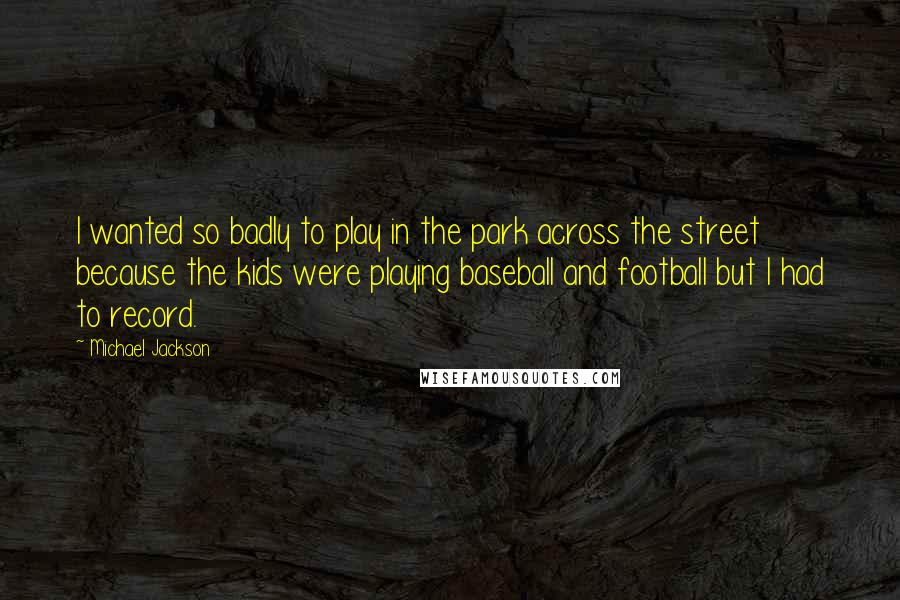 Michael Jackson Quotes: I wanted so badly to play in the park across the street because the kids were playing baseball and football but I had to record.