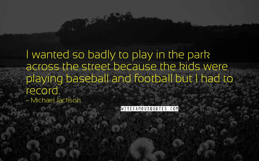 Michael Jackson Quotes: I wanted so badly to play in the park across the street because the kids were playing baseball and football but I had to record.