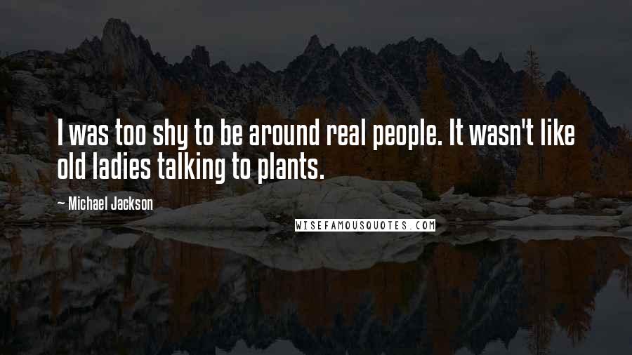 Michael Jackson Quotes: I was too shy to be around real people. It wasn't like old ladies talking to plants.