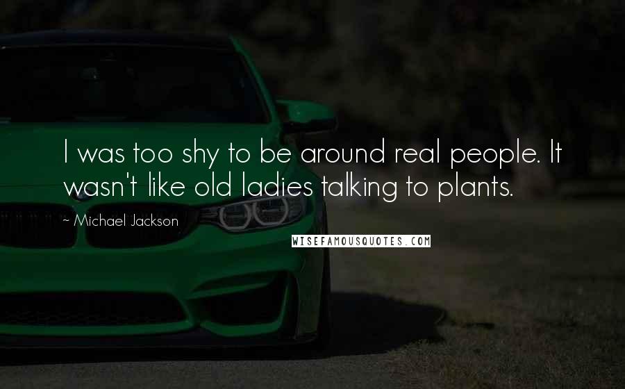 Michael Jackson Quotes: I was too shy to be around real people. It wasn't like old ladies talking to plants.