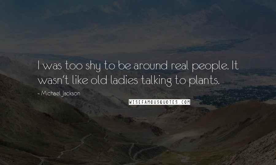Michael Jackson Quotes: I was too shy to be around real people. It wasn't like old ladies talking to plants.