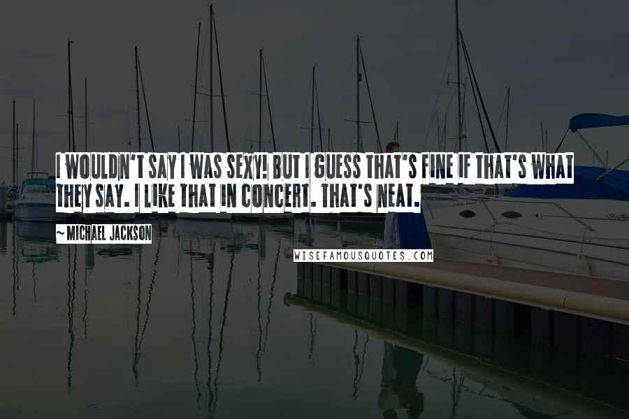 Michael Jackson Quotes: I wouldn't say I was sexy! But I guess that's fine if that's what they say. I like that in concert. That's neat.