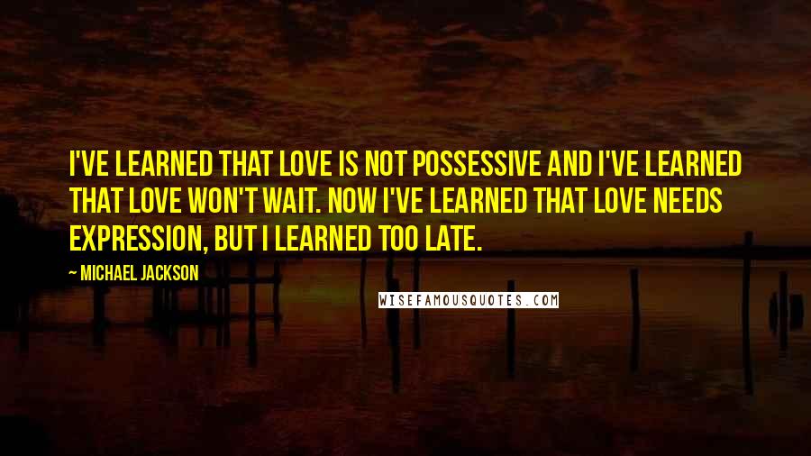 Michael Jackson Quotes: I've learned that love is not possessive and I've learned that love won't wait. Now I've learned that love needs expression, but I learned too late.
