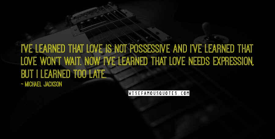 Michael Jackson Quotes: I've learned that love is not possessive and I've learned that love won't wait. Now I've learned that love needs expression, but I learned too late.