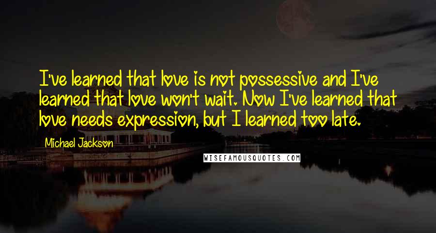 Michael Jackson Quotes: I've learned that love is not possessive and I've learned that love won't wait. Now I've learned that love needs expression, but I learned too late.