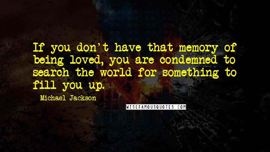 Michael Jackson Quotes: If you don't have that memory of being loved, you are condemned to search the world for something to fill you up.