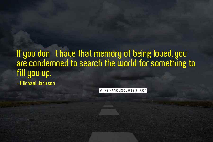 Michael Jackson Quotes: If you don't have that memory of being loved, you are condemned to search the world for something to fill you up.