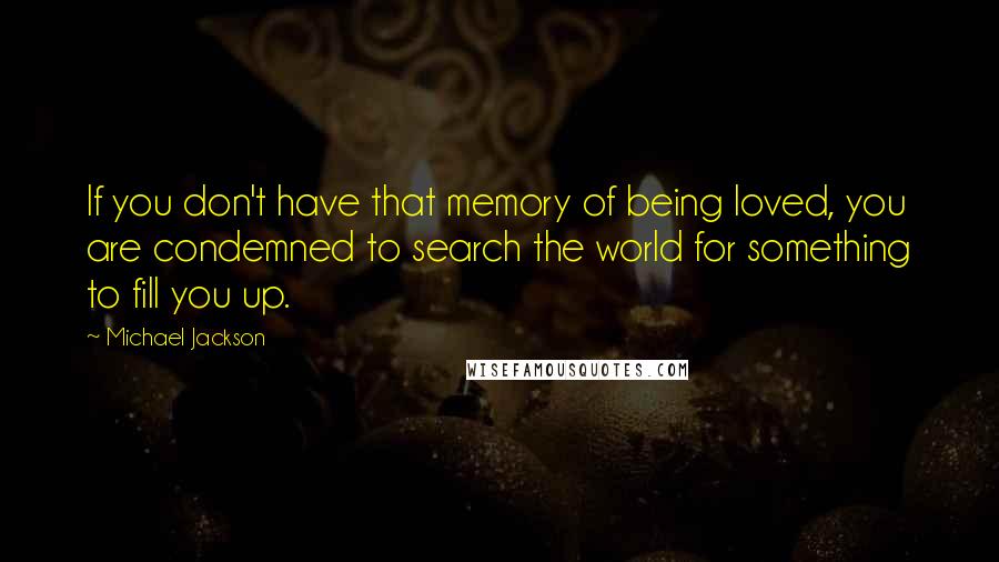 Michael Jackson Quotes: If you don't have that memory of being loved, you are condemned to search the world for something to fill you up.