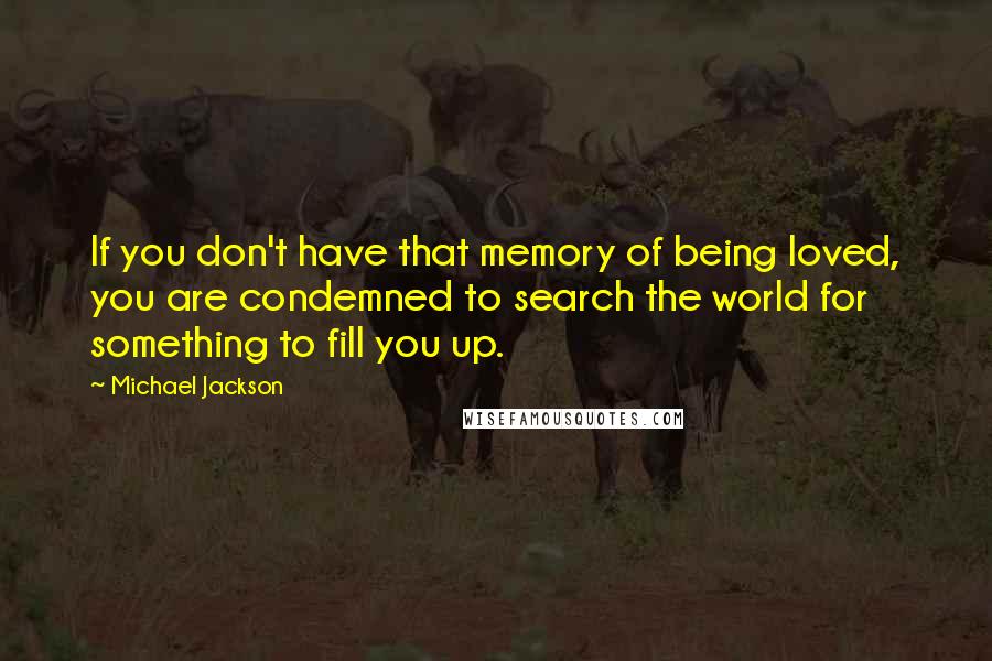 Michael Jackson Quotes: If you don't have that memory of being loved, you are condemned to search the world for something to fill you up.