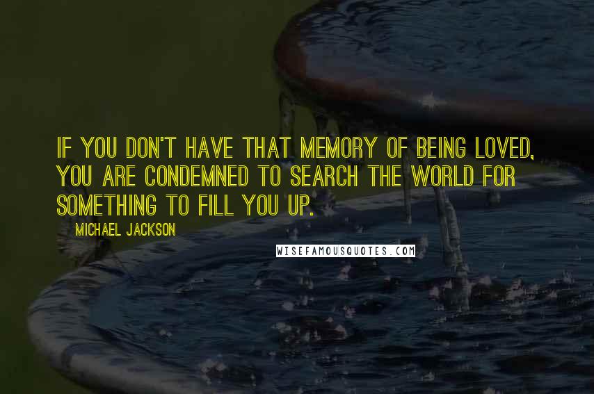 Michael Jackson Quotes: If you don't have that memory of being loved, you are condemned to search the world for something to fill you up.