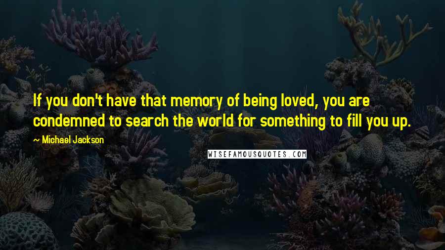 Michael Jackson Quotes: If you don't have that memory of being loved, you are condemned to search the world for something to fill you up.