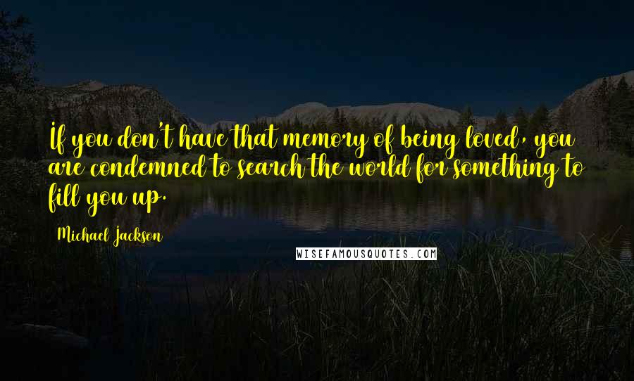 Michael Jackson Quotes: If you don't have that memory of being loved, you are condemned to search the world for something to fill you up.