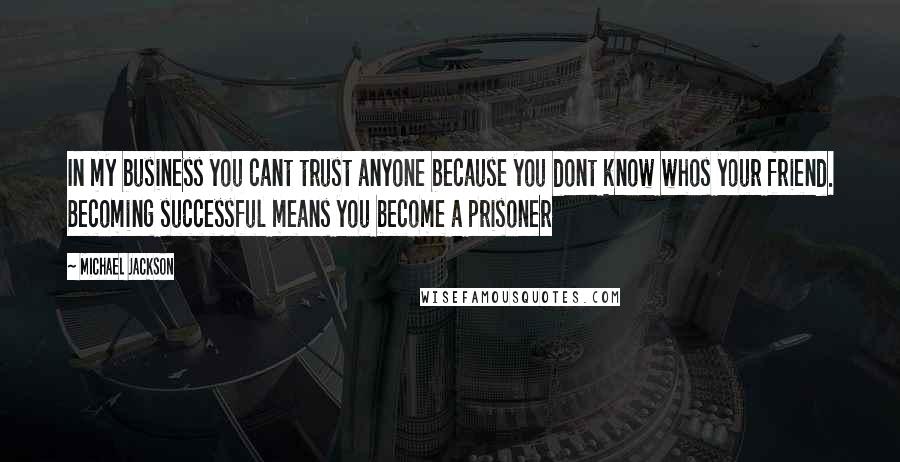 Michael Jackson Quotes: In my business you cant trust anyone because you dont know whos your friend. Becoming successful means you become a prisoner