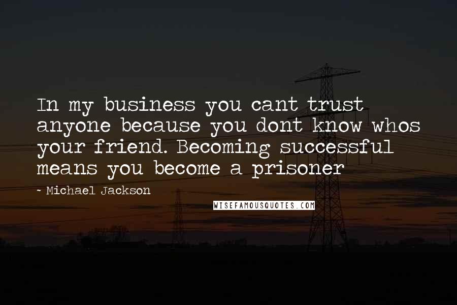 Michael Jackson Quotes: In my business you cant trust anyone because you dont know whos your friend. Becoming successful means you become a prisoner