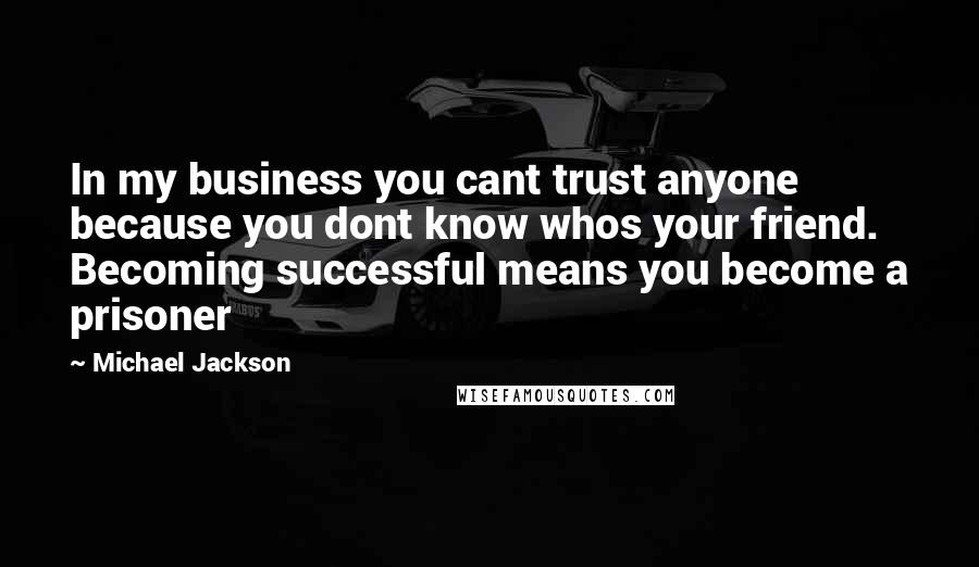 Michael Jackson Quotes: In my business you cant trust anyone because you dont know whos your friend. Becoming successful means you become a prisoner